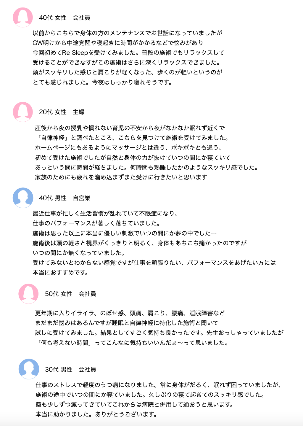 40代 女性 会社員
以前からこちらで身体の方のメンテナンスでお世話になっていましたが
GW明けから中途覚醒や寝起きに時間がかかるなどで悩みがあり
今回初めてRe Sleepを受けてみました。普段の施術でもリラックスして
受けることができなすがこの施術はさらに深くリラックスできました。
頭がスッキリした感じと肩こりが軽くなった、歩くのが軽いというのが
とても感じれました。今夜はしっかり寝れそうです。
20代 女性 主婦
産後から夜の授乳や慣れない育児の不安から夜がなかなか眠れず近くで
「自律神経」と調べたところ、こちらを見つけて施術を受けてみました。
ホームページにもあるようにマッサージとは違う、ボキボキとも違う、
初めて受けた施術でしたが自然と身体の力が抜けていつの間にか寝ていて
あっという間に時間が経ちました。何時間も熟睡したかのようなスッキリ感でした。
家族のためにも疲れを溜め込まずまた受けに行きたいと思います
40代 男性 自営業
最近仕事が忙しく生活習慣が乱れていて不眠症になり、
仕事のパフォーマンスが著しく落ちていました。
施術は思った以上に本当に優しい刺激でいつの間にか夢の中でした…
施術後は頭の軽さと視界がくっきりと明るく、身体もあちこち痛かったのですが
いつの間にか無くなっていました。
受けてみないとわからない感覚ですが仕事を頑張りたい、パフォーマンスをあげたい方には
本当におすすめです。
50代 女性 会社員
更年期に入りイライラ、のぼせ感、頭痛、肩こり、腰痛、睡眠障害など
まだまだ悩みはあるんですが睡眠と自律神経に特化した施術と聞いて
試しに受けてみました。結果としてすごく気持ち良かったです。先生おっしゃっていましたが「何も考えない時間」ってこんなに気持ちいいんだぁ〜って思いました。
30代 男性 会社員
仕事のストレスで軽度のうつ病になりました。常に身体がだるく、眠れず困っていましたが、施術の途中でいつの間にか寝ていました。久しぶりの寝て起きてのスッキリ感でした。
薬も少しずつ減ってきていてこれからは病院と併用して通おうと思います。
本当に助かりました。ありがとうございます。