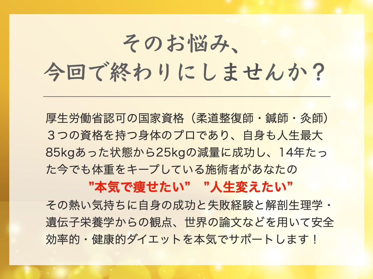 そのお悩み、今回で終わりにしませんか？
厚生労働省認可の国家資格
柔道整復師
鍼灸師
3つの資格を持つ体のプロであり
自身も人生最大85kgから-25kgの減量に成功し、14年たった今でも体重をキープしている施術者があなたの
本気で痩せたい　人生変えたい
その熱い気持ちに自信の
成功と失敗経験
解剖生理学
遺伝子栄養学
からの観点
世界の論文などを用いて安全
効率的
健康的ダイエットを本気でサポートします