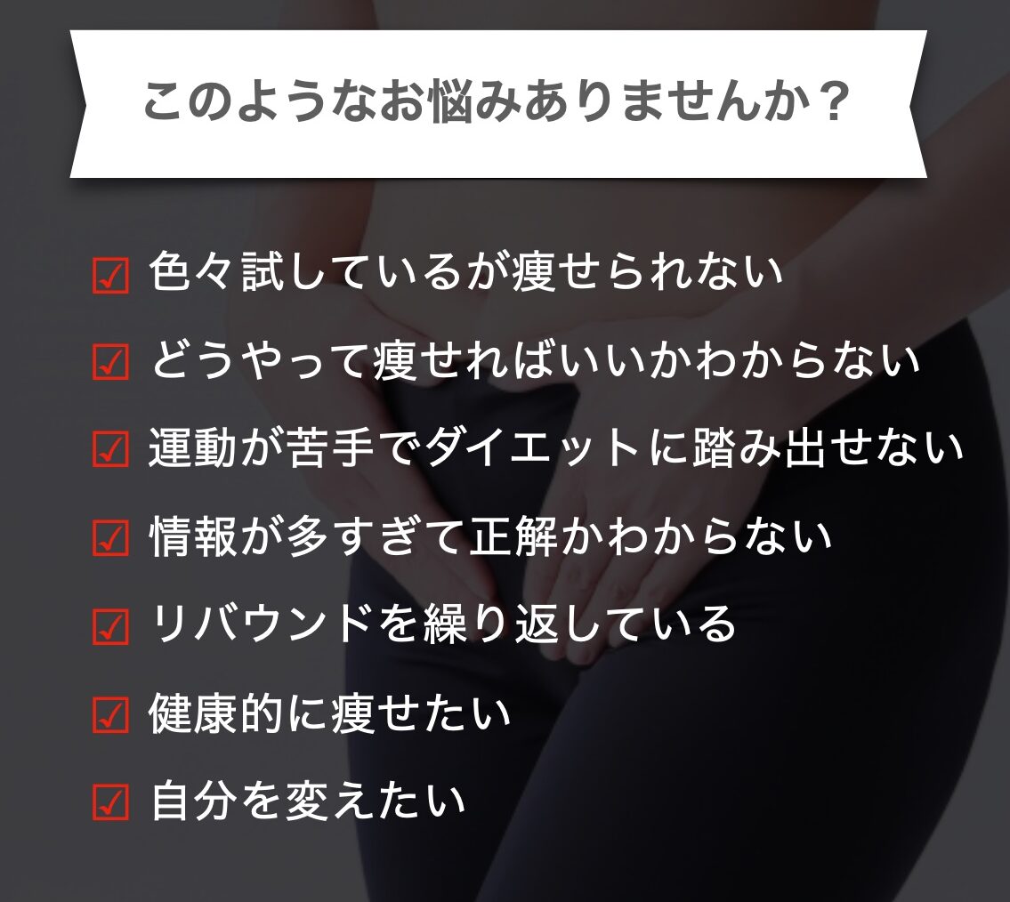 このようなお悩みありませんか？
いろいろ試しているが痩せられない
どうやって痩せたらいいかわからない
運動が苦手でダイエットに踏み出せない
情報が多すぎて正解かわからない
リバウンドを繰り返している
健康的に痩せたい
自分を変えたい